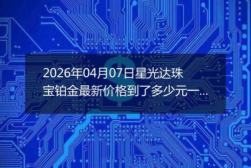 2026年04月07日星光达珠宝铂金最新价格到了多少元一克
