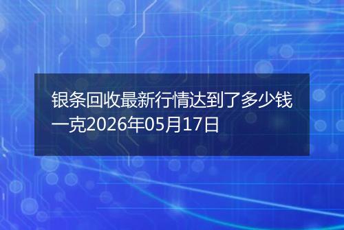 银条回收最新行情达到了多少钱一克2026年05月17日