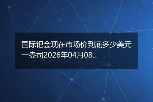 国际钯金现在市场价到底多少美元一盎司2026年04月08日