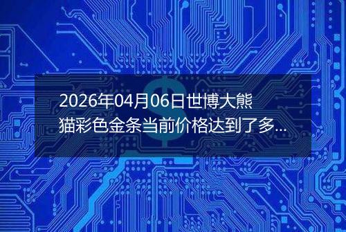 2026年04月06日世博大熊猫彩色金条当前价格达到了多少钱一克2026年04月06日