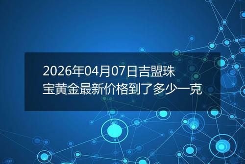 2026年04月07日吉盟珠宝黄金最新价格到了多少一克