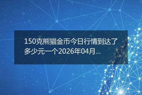 150克熊猫金币今日行情到达了多少元一个2026年04月11日