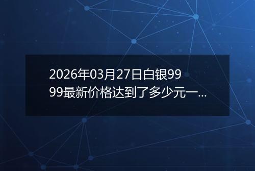 2026年03月27日白银9999最新价格达到了多少元一克