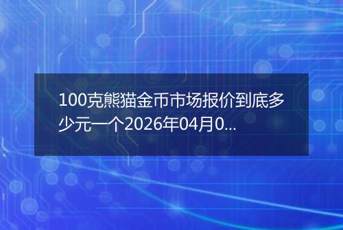 100克熊猫金币市场报价到底多少元一个2026年04月05日