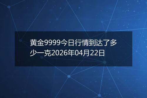 黄金9999今日行情到达了多少一克2026年04月22日