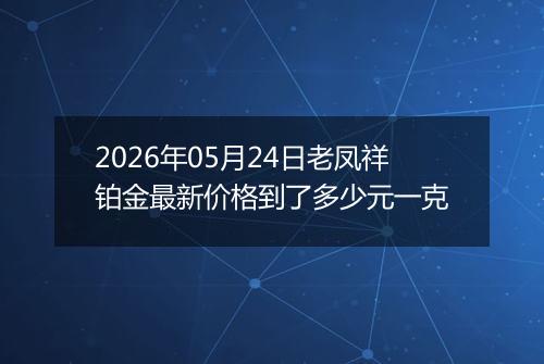 2026年05月24日老凤祥铂金最新价格到了多少元一克