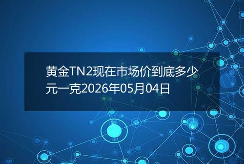 黄金TN2现在市场价到底多少元一克2026年05月04日