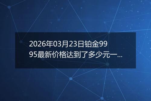 2026年03月23日铂金9995最新价格达到了多少元一克