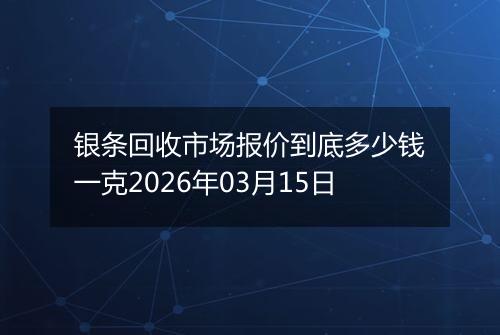 银条回收市场报价到底多少钱一克2026年03月15日