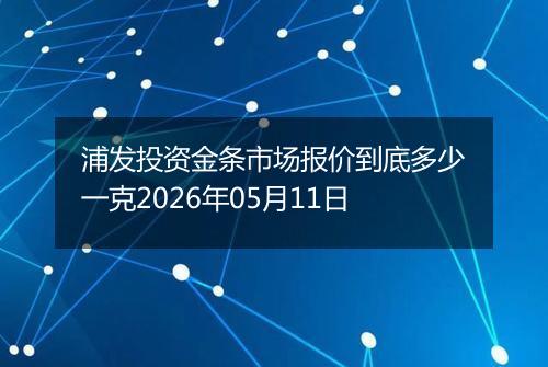浦发投资金条市场报价到底多少一克2026年05月11日