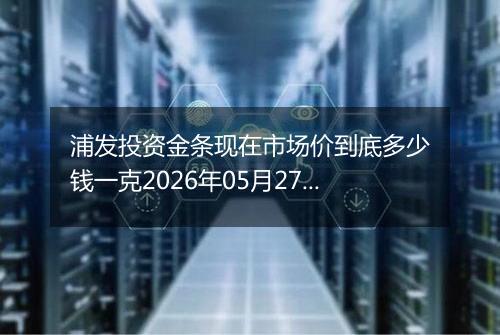 浦发投资金条现在市场价到底多少钱一克2026年05月27日