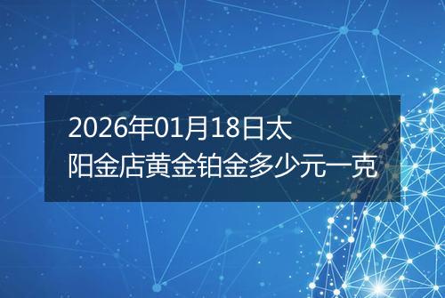 2026年01月18日太阳金店黄金铂金多少元一克
