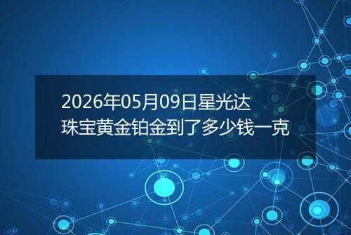 2026年05月09日星光达珠宝黄金铂金到了多少钱一克