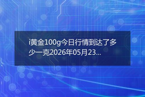 i黄金100g今日行情到达了多少一克2026年05月23日