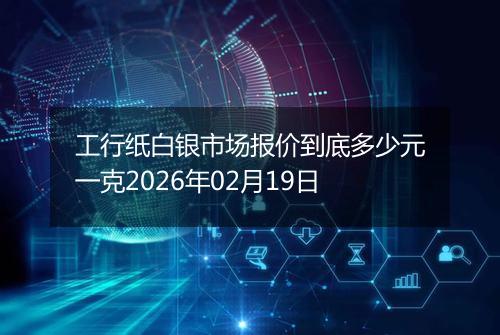 工行纸白银市场报价到底多少元一克2026年02月19日
