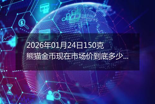 2026年01月24日150克熊猫金币现在市场价到底多少元一个