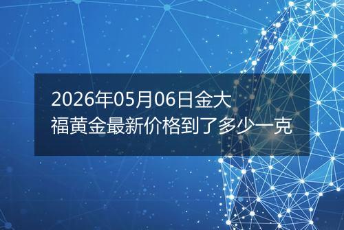 2026年05月06日金大福黄金最新价格到了多少一克