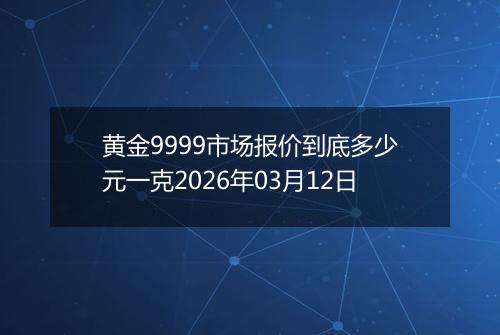 黄金9999市场报价到底多少元一克2026年03月12日