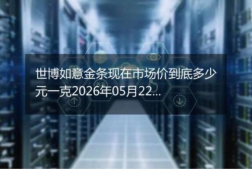 世博如意金条现在市场价到底多少元一克2026年05月22日