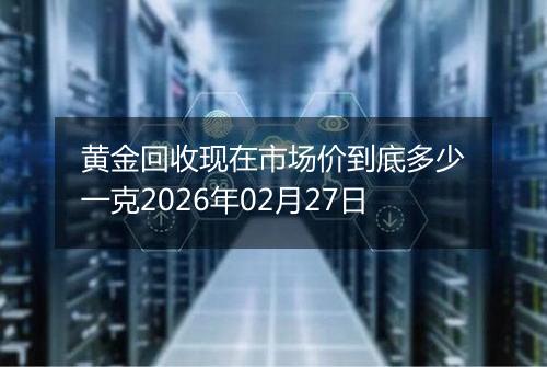 黄金回收现在市场价到底多少一克2026年02月27日