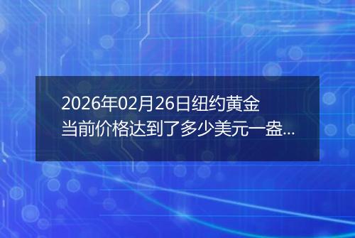 2026年02月26日纽约黄金当前价格达到了多少美元一盎司2026年02月26日