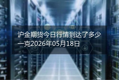 沪金期货今日行情到达了多少一克2026年05月18日