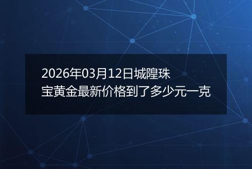 2026年03月12日城隍珠宝黄金最新价格到了多少元一克