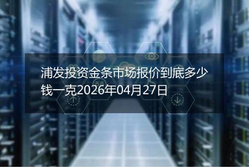 浦发投资金条市场报价到底多少钱一克2026年04月27日