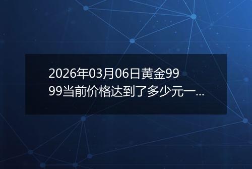 2026年03月06日黄金9999当前价格达到了多少元一克2026年03月06日