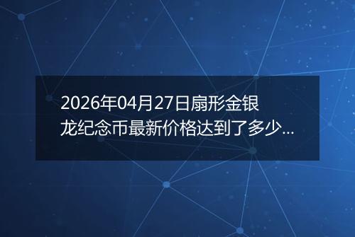 2026年04月27日扇形金银龙纪念币最新价格达到了多少元一个