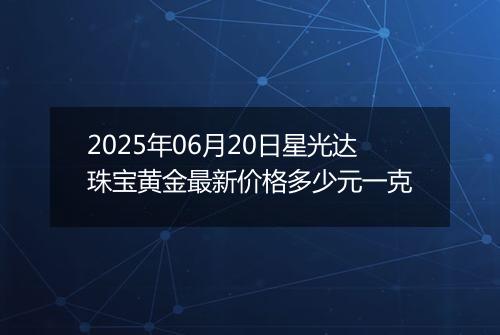 2025年06月20日星光达珠宝黄金最新价格多少元一克
