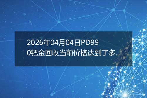 2026年04月04日PD990钯金回收当前价格达到了多少钱一克2026年04月04日