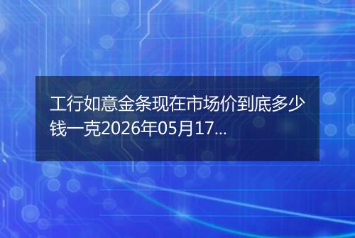 工行如意金条现在市场价到底多少钱一克2026年05月17日