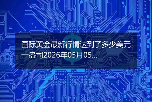 国际黄金最新行情达到了多少美元一盎司2026年05月05日