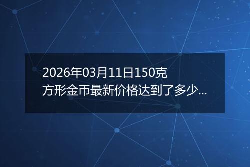 2026年03月11日150克方形金币最新价格达到了多少元一个