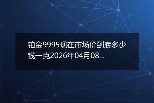 铂金9995现在市场价到底多少钱一克2026年04月08日