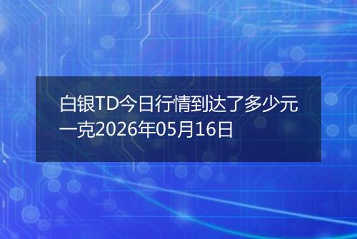 白银TD今日行情到达了多少元一克2026年05月16日