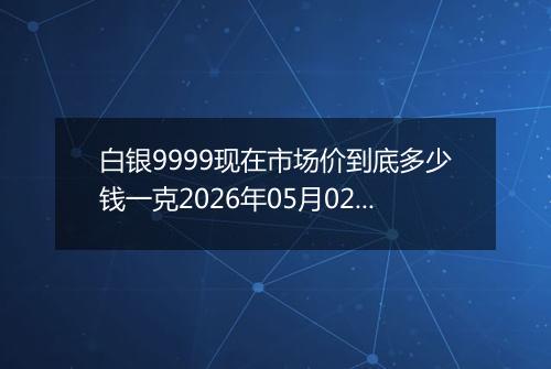 白银9999现在市场价到底多少钱一克2026年05月02日