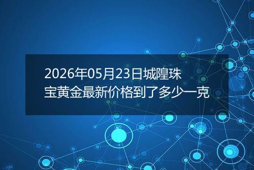 2026年05月23日城隍珠宝黄金最新价格到了多少一克