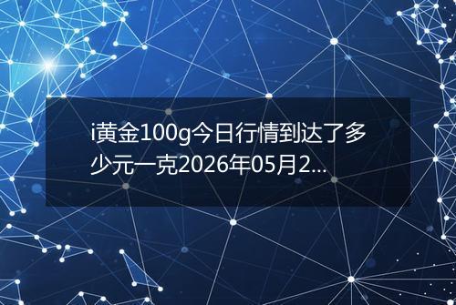 i黄金100g今日行情到达了多少元一克2026年05月20日