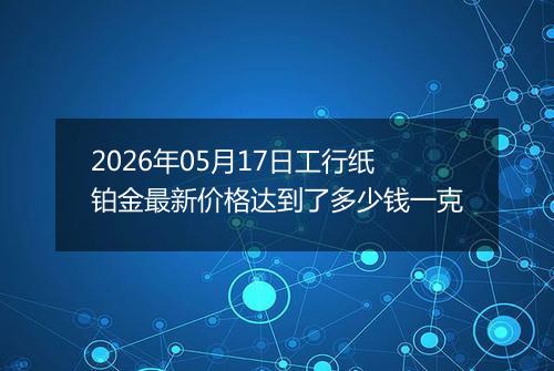 2026年05月17日工行纸铂金最新价格达到了多少钱一克