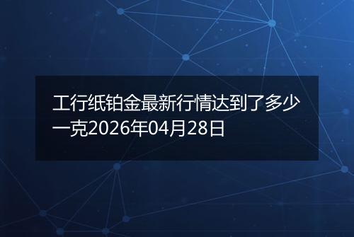 工行纸铂金最新行情达到了多少一克2026年04月28日