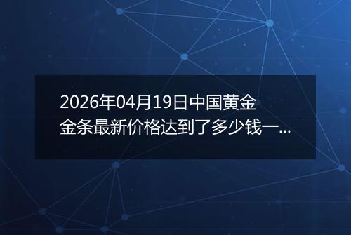 2026年04月19日中国黄金金条最新价格达到了多少钱一克
