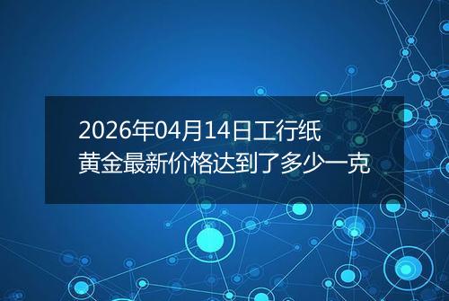 2026年04月14日工行纸黄金最新价格达到了多少一克